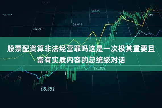 股票配资算非法经营罪吗这是一次极其重要且富有实质内容的总统级对话
