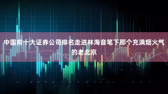 中国前十大证券公司排名走进林海音笔下那个充满烟火气的老北京