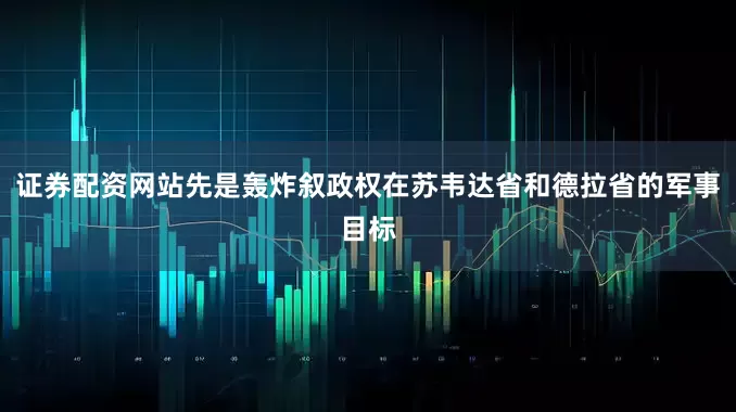 证券配资网站先是轰炸叙政权在苏韦达省和德拉省的军事目标
