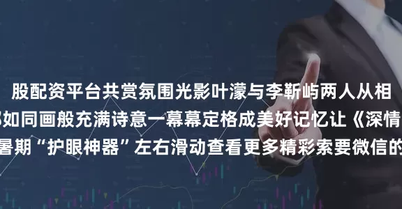 股配资平台共赏氛围光影叶濛与李靳屿两人从相遇后度过的每个场景都如同画般充满诗意一幕幕定格成美好记忆让《深情眼》的镜头成为你的暑期“护眼神器”左右滑动查看更多精彩索要微信的街边路灯见证浪漫的海滩夕阳缓慢暧昧的对视特写动静交织的光影对比让《深情眼》的画面填充你的壁纸库存“靳枝玉叶”的故事如何展开？宁绥小镇的秘密又将如何揭晓？想要锁定最佳追更体验敬请持续关注电视剧《深情眼》今天20:00起湖南卫视&芒果