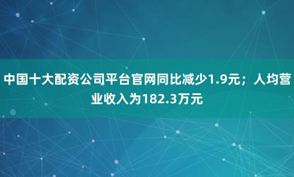 中国十大配资公司平台官网同比减少1.9元；人均营业收入为182.3万元