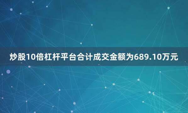炒股10倍杠杆平台合计成交金额为689.10万元