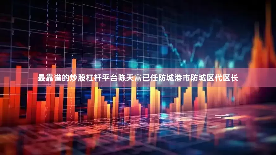 最靠谱的炒股杠杆平台陈天富已任防城港市防城区代区长
