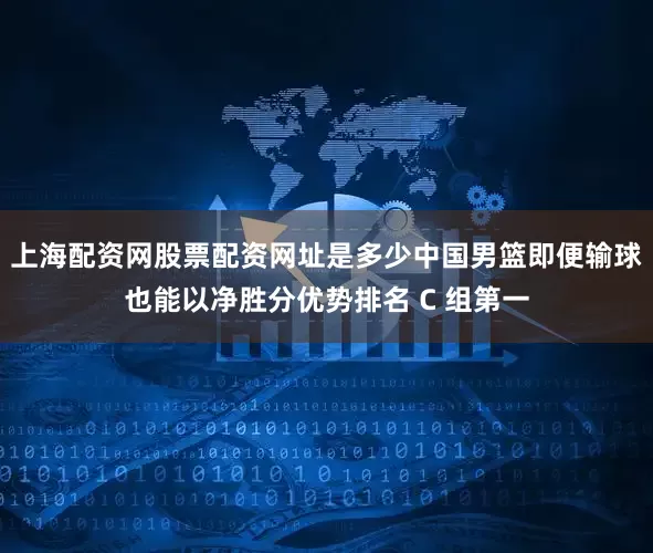 上海配资网股票配资网址是多少中国男篮即便输球也能以净胜分优势排名 C 组第一