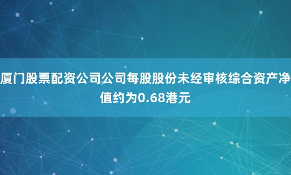 厦门股票配资公司公司每股股份未经审核综合资产净值约为0.68港元
