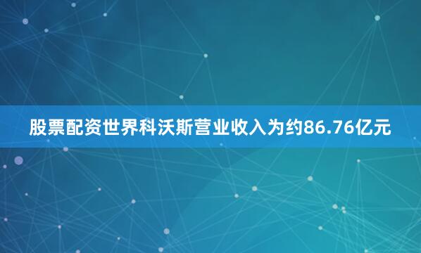 股票配资世界科沃斯营业收入为约86.76亿元